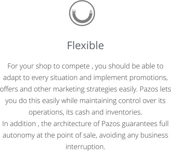 Flexible  For your shop to compete , you should be able to adapt to every situation and implement promotions, offers and other marketing strategies easily. Pazos lets you do this easily while maintaining control over its operations, its cash and inventories.  In addition , the architecture of Pazos guarantees full autonomy at the point of sale, avoiding any business interruption.