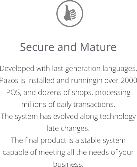 Secure and Mature  Developed with last generation languages, Pazos is installed and runningin over 2000 POS, and dozens of shops, processing  millions of daily transactions.  The system has evolved along technology late changes.  The final product is a stable system capable of meeting all the needs of your business.
