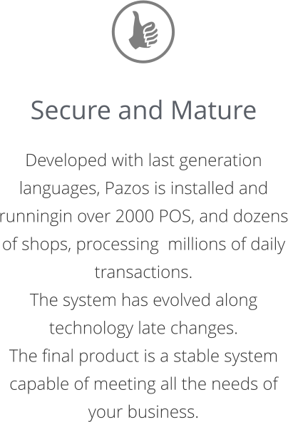 Secure and Mature  Developed with last generation languages, Pazos is installed and runningin over 2000 POS, and dozens of shops, processing  millions of daily transactions.  The system has evolved along technology late changes.  The final product is a stable system capable of meeting all the needs of your business.