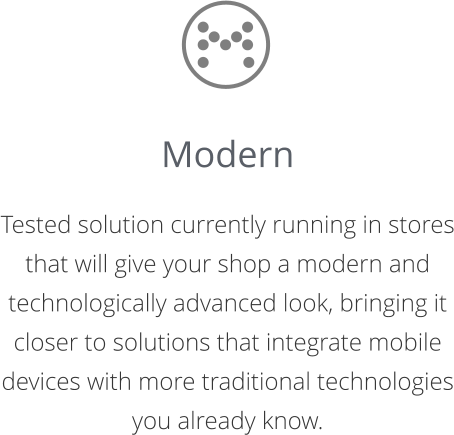 Modern  Tested solution currently running in stores that will give your shop a modern and  technologically advanced look, bringing it closer to solutions that integrate mobile  devices with more traditional technologies you already know.