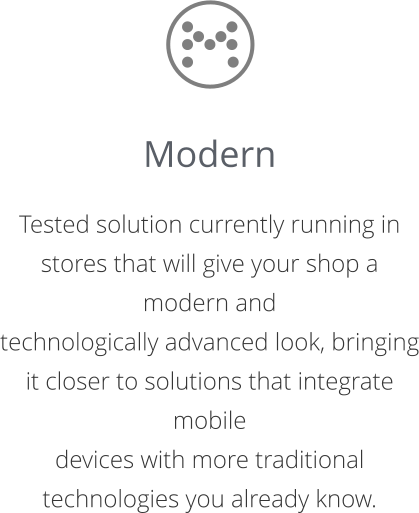 Modern  Tested solution currently running in stores that will give your shop a modern and  technologically advanced look, bringing it closer to solutions that integrate mobile  devices with more traditional technologies you already know.