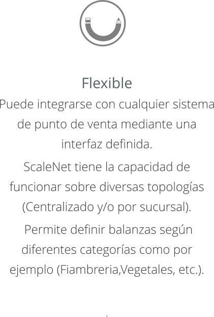 Flexible Puede integrarse con cualquier sistema de punto de venta mediante una interfaz definida.  ScaleNet tiene la capacidad de funcionar sobre diversas topologías (Centralizado y/o por sucursal).  Permite definir balanzas según diferentes categorías como por ejemplo (Fiambreria,Vegetales, etc.).   .