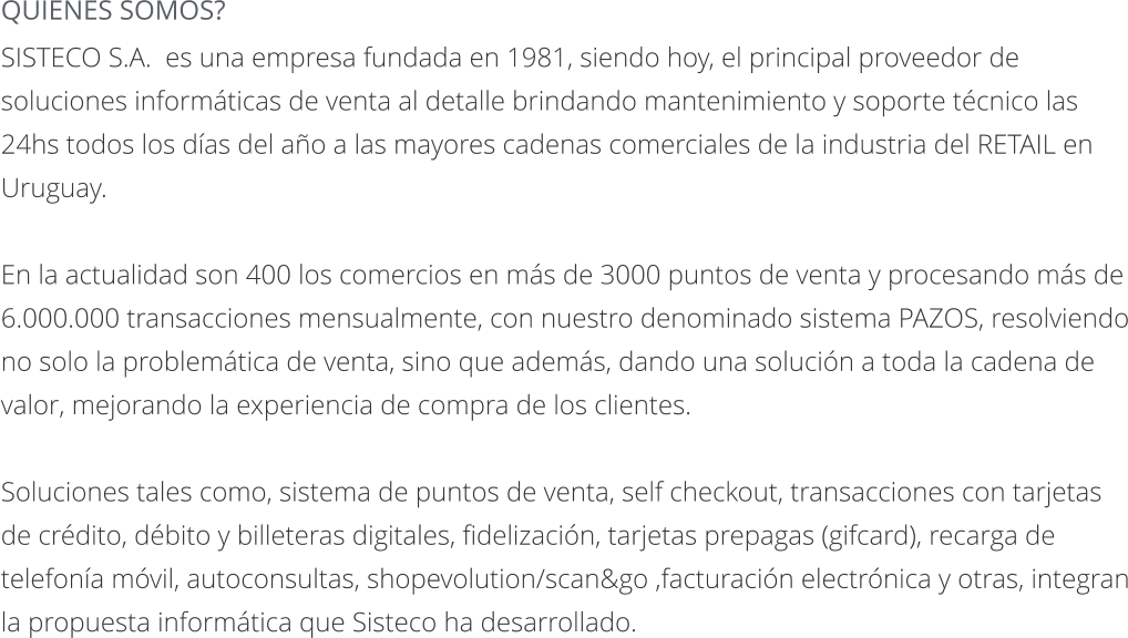 QUIENES SOMOS? SISTECO S.A.  es una empresa fundada en 1981, siendo hoy, el principal proveedor de soluciones informáticas de venta al detalle brindando mantenimiento y soporte técnico las 24hs todos los días del año a las mayores cadenas comerciales de la industria del RETAIL en Uruguay.   En la actualidad son 400 los comercios en más de 3000 puntos de venta y procesando más de 6.000.000 transacciones mensualmente, con nuestro denominado sistema PAZOS, resolviendo no solo la problemática de venta, sino que además, dando una solución a toda la cadena de valor, mejorando la experiencia de compra de los clientes.   Soluciones tales como, sistema de puntos de venta, self checkout, transacciones con tarjetas de crédito, débito y billeteras digitales, fidelización, tarjetas prepagas (gifcard), recarga de telefonía móvil, autoconsultas, shopevolution/scan&go ,facturación electrónica y otras, integran la propuesta informática que Sisteco ha desarrollado.